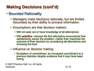 Making Decisions (cont’d) Bounded Rationality Managers make decisions rationally, but are limited (bounded) by their ability to process information. Assumptions are that decision makers: Will not seek out or have knowledge of all alternatives Will  satisfice —choose the first alternative encountered that satisfactorily solves the problem— rather than maximize the outcome of their decision by considering all alternatives and choosing the best. Influence on decision making Escalation of commitment: an increased commitment to a previous decision despite evidence that it may have been wrong.  
