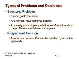 Types of Problems and Decisions Structured Problems Involve goals that clear. Are familiar (have occurred before). Are easily and completely defined —infor mation about the problem is available and complete. Programmed Decision A repetitive decision that can be handled by a routine approach. 