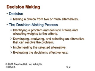Decision Making Decision Making a choice from two or more alternatives. The Decision-Making Process Identifying a problem and decision criteria and allocating weights to the criteria. Developing, analyzing, and selecting an alternative that can resolve the problem. Implementing the selected alternative. Evaluating the decision’s effectiveness. 