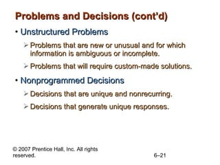Problems and Decisions (cont’d) Unstructured Problems Problems that are new or unusual and for which information is ambiguous or incomplete. Problems that will require custom-made solutions. Nonprogrammed Decisions Decisions that are unique and nonrecurring. Decisions that generate unique responses. 