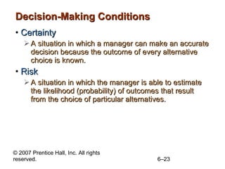 Decision-Making Conditions Certainty A situation in which a manager can make an accurate decision because the outcome of every alternative choice is known. Risk A situation in which the manager is able to estimate the likelihood (probability) of outcomes that result from the choice of particular alternatives. 