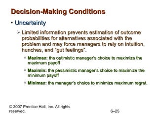 Decision-Making Conditions Uncertainty Limited information prevents estimation of outcome probabilities for alternatives associated with the problem and may force managers to rely on intuition, hunches, and “gut feelings”. Maximax:  the optimistic manager’s choice to maximize the maximum payoff Maximin:  the pessimistic manager’s choice to maximize the minimum payoff Minimax:  the manager’s choice to minimize maximum regret. 