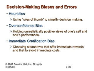 Decision-Making Biases and Errors Heuristics Using “rules of thumb” to simplify decision making. Overconfidence Bias Holding unrealistically positive views of one’s self and one’s performance. Immediate Gratification Bias Choosing alternatives that offer immediate rewards and that to avoid immediate costs. 