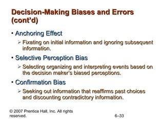 Decision-Making Biases and Errors (cont’d) Anchoring Effect Fixating on initial information and ignoring subsequent information. Selective Perception Bias Selecting organizing and interpreting events based on the decision maker’s biased perceptions. Confirmation Bias Seeking out information that reaffirms past choices and discounting contradictory information. 