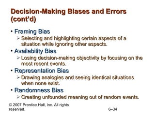 Decision-Making Biases and Errors (cont’d) Framing Bias Selecting and highlighting certain aspects of a situation while ignoring other aspects. Availability Bias Losing decision-making objectivity by focusing on the most recent events. Representation Bias Drawing analogies and seeing identical situations when none exist. Randomness Bias Creating unfounded meaning out of random events. 