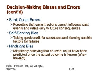 Decision-Making Biases and Errors (cont’d) Sunk Costs Errors Forgetting that current actions cannot influence past events and relate only to future consequences. Self-Serving Bias Taking quick credit for successes and blaming outside factors for failures. Hindsight Bias Mistakenly believing that an event could have been predicted once the actual outcome is known (after-the-fact). 