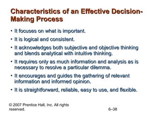 Characteristics of an Effective Decision-Making Process It focuses on what is important. It is logical and consistent. It acknowledges both subjective and objective thinking and blends analytical with intuitive thinking. It requires only as much information and analysis as is necessary to resolve a particular dilemma. It encourages and guides the gathering of relevant information and informed opinion. It is straightforward, reliable, easy to use, and flexible. 