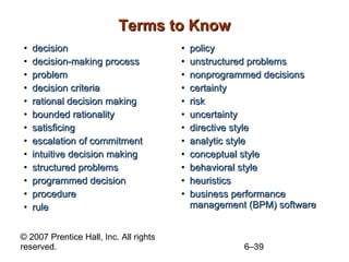 Terms to Know decision decision-making process problem decision criteria rational decision making bounded rationality satisficing escalation of commitment intuitive decision making structured problems programmed decision procedure rule policy unstructured problems nonprogrammed decisions certainty risk uncertainty directive style analytic style conceptual style behavioral style heuristics business performance management (BPM) software 