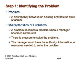 Step 1: Identifying the Problem Problem A discrepancy between an existing and desired state of affairs. Characteristics of Problems A problem becomes a problem when a manager becomes aware of it. There is pressure to solve the problem. The manager must have the authority, information, or resources needed to solve the problem. 
