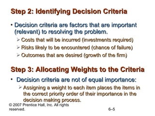 Step 2: Identifying Decision Criteria Decision criteria are factors that are important (relevant) to resolving the problem. Costs that will be incurred (investments required) Risks likely to be encountered (chance of failure) Outcomes that are desired (growth of the firm) Step 3: Allocating Weights to the Criteria Decision criteria are not of equal importance: Assigning a weight to each item places the items in the correct priority order of their importance in the decision making process. 