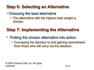 Step 6: Selecting an Alternative Choosing the best alternative The alternative with the highest total weight is chosen. Step 7: Implementing the Alternative Putting the chosen alternative into action. Conveying the decision to and gaining commitment from those who will carry out the decision. 