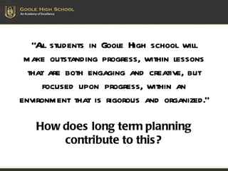 “ All students in Goole High school will make outstanding progress, within lessons that are both engaging and creative, but focused upon progress, within an environment that is rigorous and organized. “ How does long term planning contribute to this? 