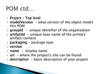    Project – Top level
   modelVersion - what version of the object model
    this POM
   groupId - unique identifier of the organization
   artifactId - unique base name of the primary
    artifact/context
   packaging - package type
   version
   name - display name
   url - where the project's site can be found
   description - basic description of your project
 