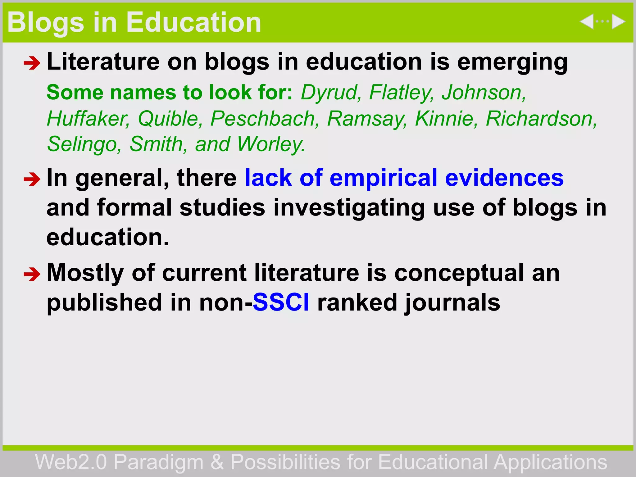 Web2.0 Paradigm & Possibilities for Educational Applications
Blogs in Education
 Literature on blogs in education is emerging
Some names to look for: Dyrud, Flatley, Johnson,
Huffaker, Quible, Peschbach, Ramsay, Kinnie, Richardson,
Selingo, Smith, and Worley.
 In general, there lack of empirical evidences
and formal studies investigating use of blogs in
education.
 Mostly of current literature is conceptual an
published in non-SSCI ranked journals
 
