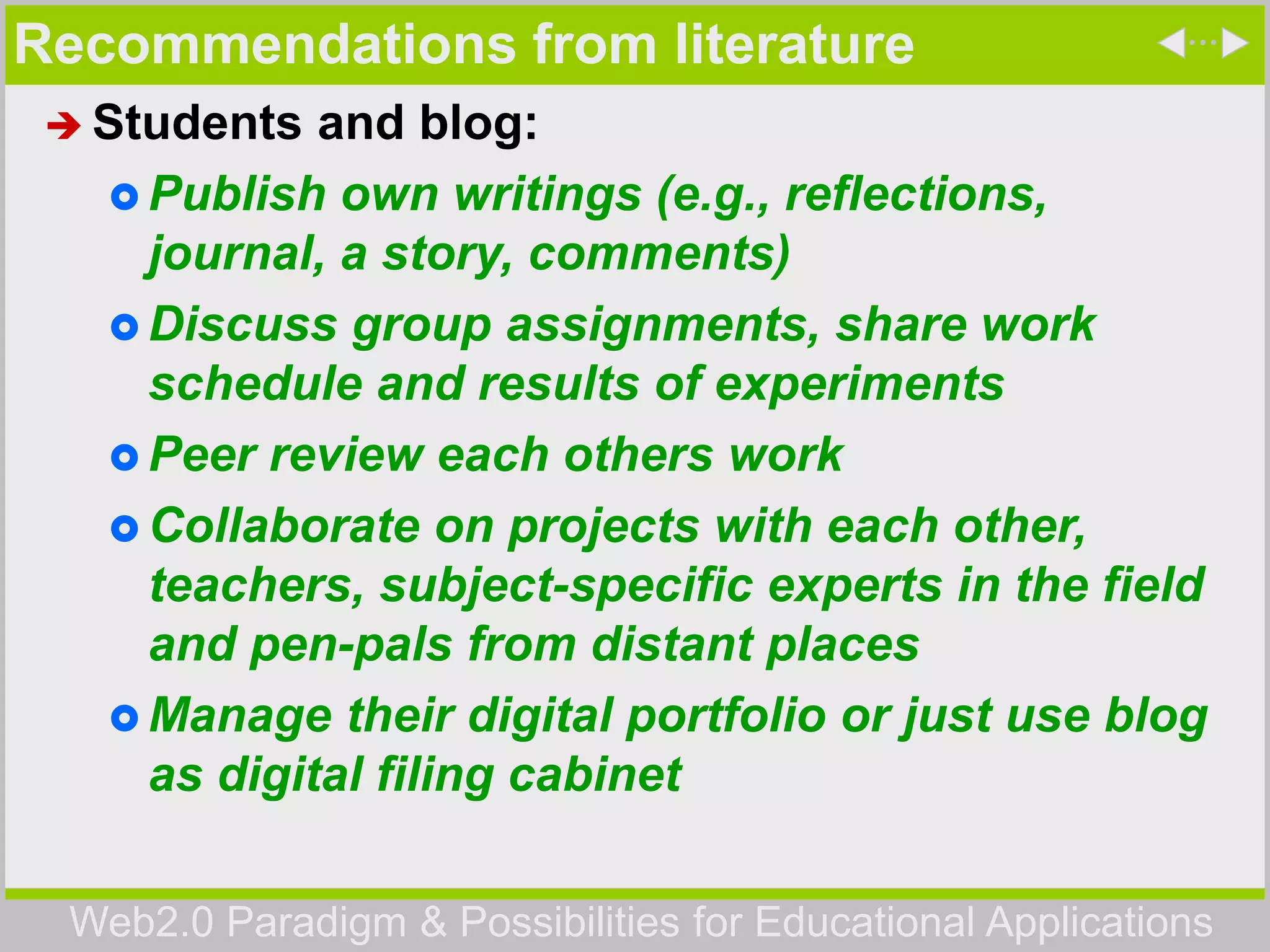 Web2.0 Paradigm & Possibilities for Educational Applications
Recommendations from literature
 Students and blog:
 Publish own writings (e.g., reflections,
journal, a story, comments)
 Discuss group assignments, share work
schedule and results of experiments
 Peer review each others work
 Collaborate on projects with each other,
teachers, subject-specific experts in the field
and pen-pals from distant places
 Manage their digital portfolio or just use blog
as digital filing cabinet
 