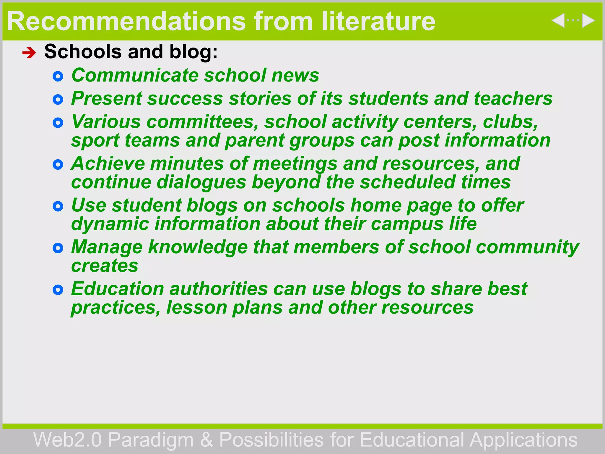 Web2.0 Paradigm & Possibilities for Educational Applications
Recommendations from literature
 Schools and blog:
 Communicate school news
 Present success stories of its students and teachers
 Various committees, school activity centers, clubs,
sport teams and parent groups can post information
 Achieve minutes of meetings and resources, and
continue dialogues beyond the scheduled times
 Use student blogs on schools home page to offer
dynamic information about their campus life
 Manage knowledge that members of school community
creates
 Education authorities can use blogs to share best
practices, lesson plans and other resources
 