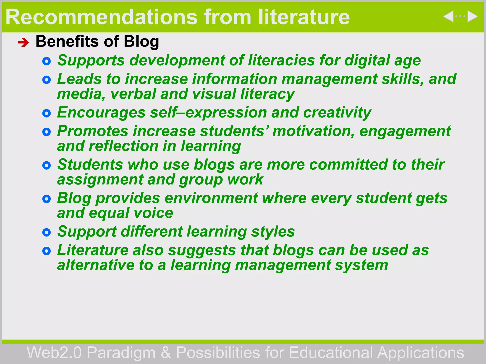 Web2.0 Paradigm & Possibilities for Educational Applications
Recommendations from literature
 Benefits of Blog
 Supports development of literacies for digital age
 Leads to increase information management skills, and
media, verbal and visual literacy
 Encourages self–expression and creativity
 Promotes increase students’ motivation, engagement
and reflection in learning
 Students who use blogs are more committed to their
assignment and group work
 Blog provides environment where every student gets
and equal voice
 Support different learning styles
 Literature also suggests that blogs can be used as
alternative to a learning management system
 