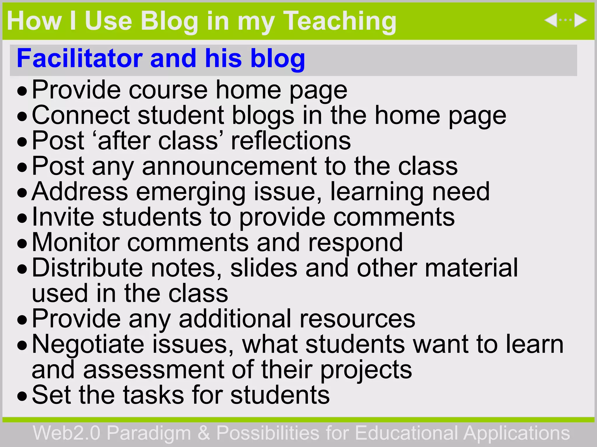Web2.0 Paradigm & Possibilities for Educational Applications
How I Use Blog in my Teaching
Facilitator and his blog
Provide course home page
Connect student blogs in the home page
Post ‘after class’ reflections
Post any announcement to the class
Address emerging issue, learning need
Invite students to provide comments
Monitor comments and respond
Distribute notes, slides and other material
used in the class
Provide any additional resources
Negotiate issues, what students want to learn
and assessment of their projects
Set the tasks for students
 
