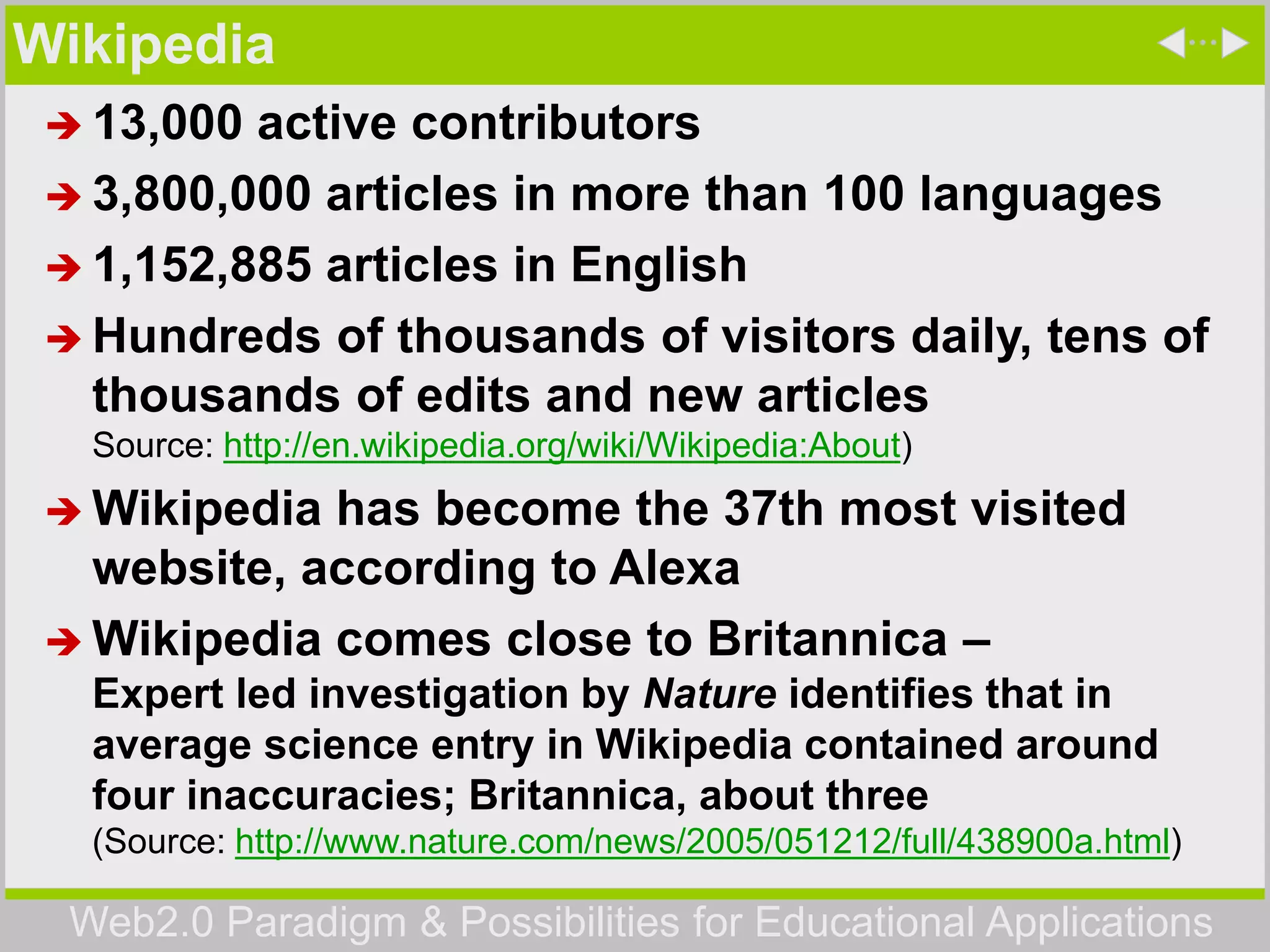 Web2.0 Paradigm & Possibilities for Educational Applications
Wikipedia
 13,000 active contributors
 3,800,000 articles in more than 100 languages
 1,152,885 articles in English
 Hundreds of thousands of visitors daily, tens of
thousands of edits and new articles
Source: http://en.wikipedia.org/wiki/Wikipedia:About)
 Wikipedia has become the 37th most visited
website, according to Alexa
 Wikipedia comes close to Britannica –
Expert led investigation by Nature identifies that in
average science entry in Wikipedia contained around
four inaccuracies; Britannica, about three
(Source: http://www.nature.com/news/2005/051212/full/438900a.html)
 