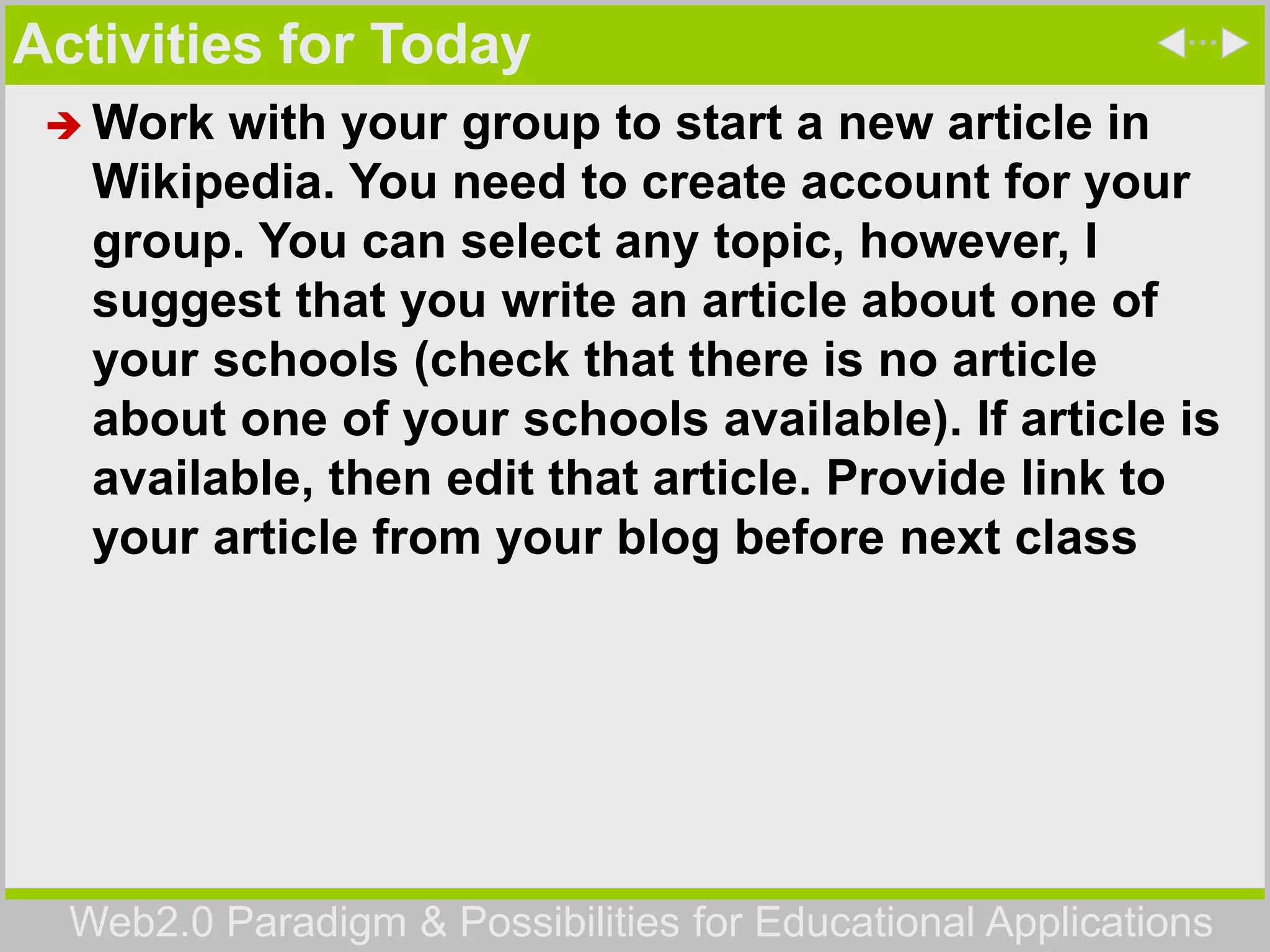 Web2.0 Paradigm & Possibilities for Educational Applications
Activities for Today
 Work with your group to start a new article in
Wikipedia. You need to create account for your
group. You can select any topic, however, I
suggest that you write an article about one of
your schools (check that there is no article
about one of your schools available). If article is
available, then edit that article. Provide link to
your article from your blog before next class
 