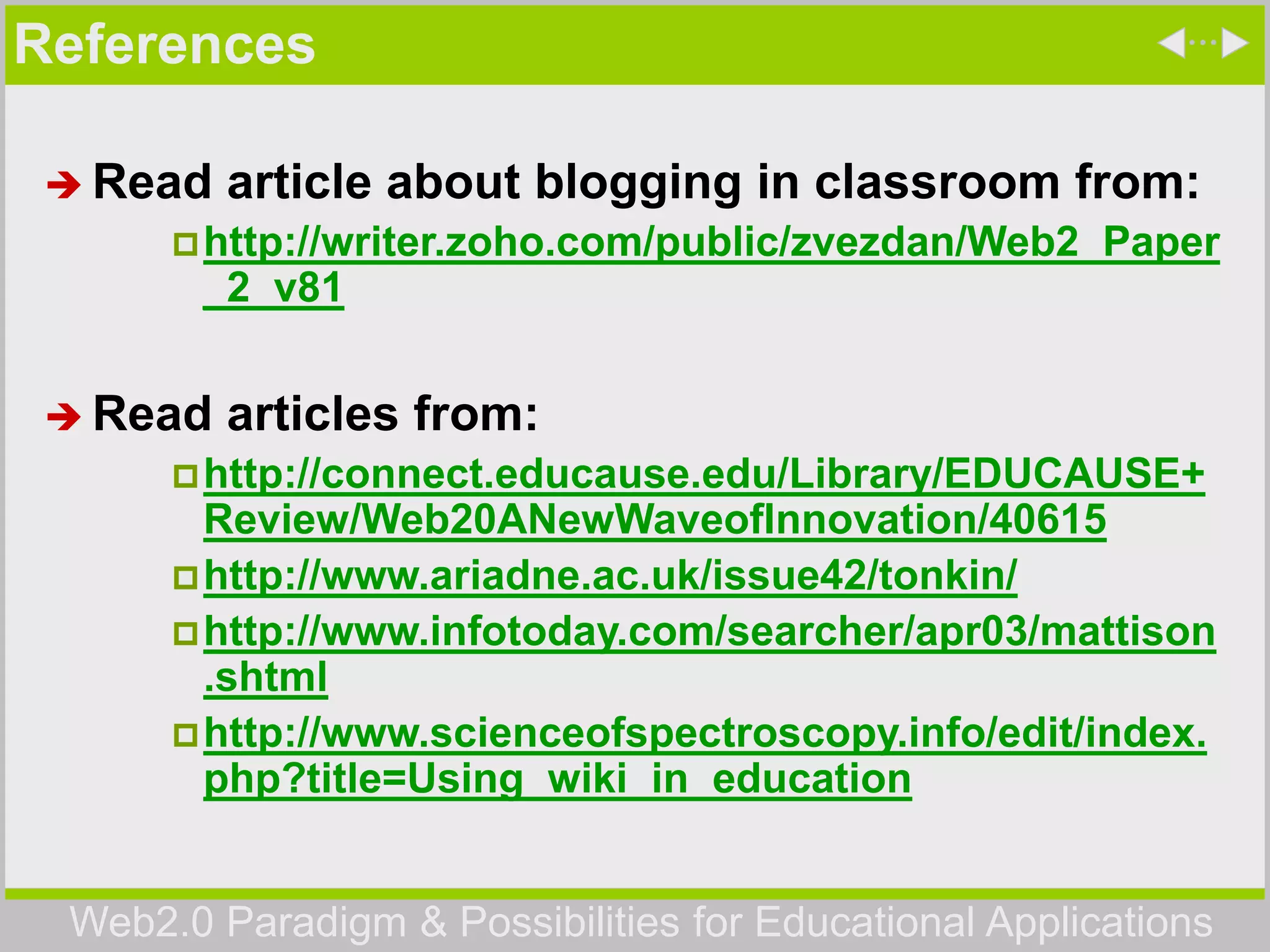 Web2.0 Paradigm & Possibilities for Educational Applications
References
 Read article about blogging in classroom from:
http://writer.zoho.com/public/zvezdan/Web2_Paper
_2_v81
 Read articles from:
http://connect.educause.edu/Library/EDUCAUSE+
Review/Web20ANewWaveofInnovation/40615
http://www.ariadne.ac.uk/issue42/tonkin/
http://www.infotoday.com/searcher/apr03/mattison
.shtml
http://www.scienceofspectroscopy.info/edit/index.
php?title=Using_wiki_in_education
 