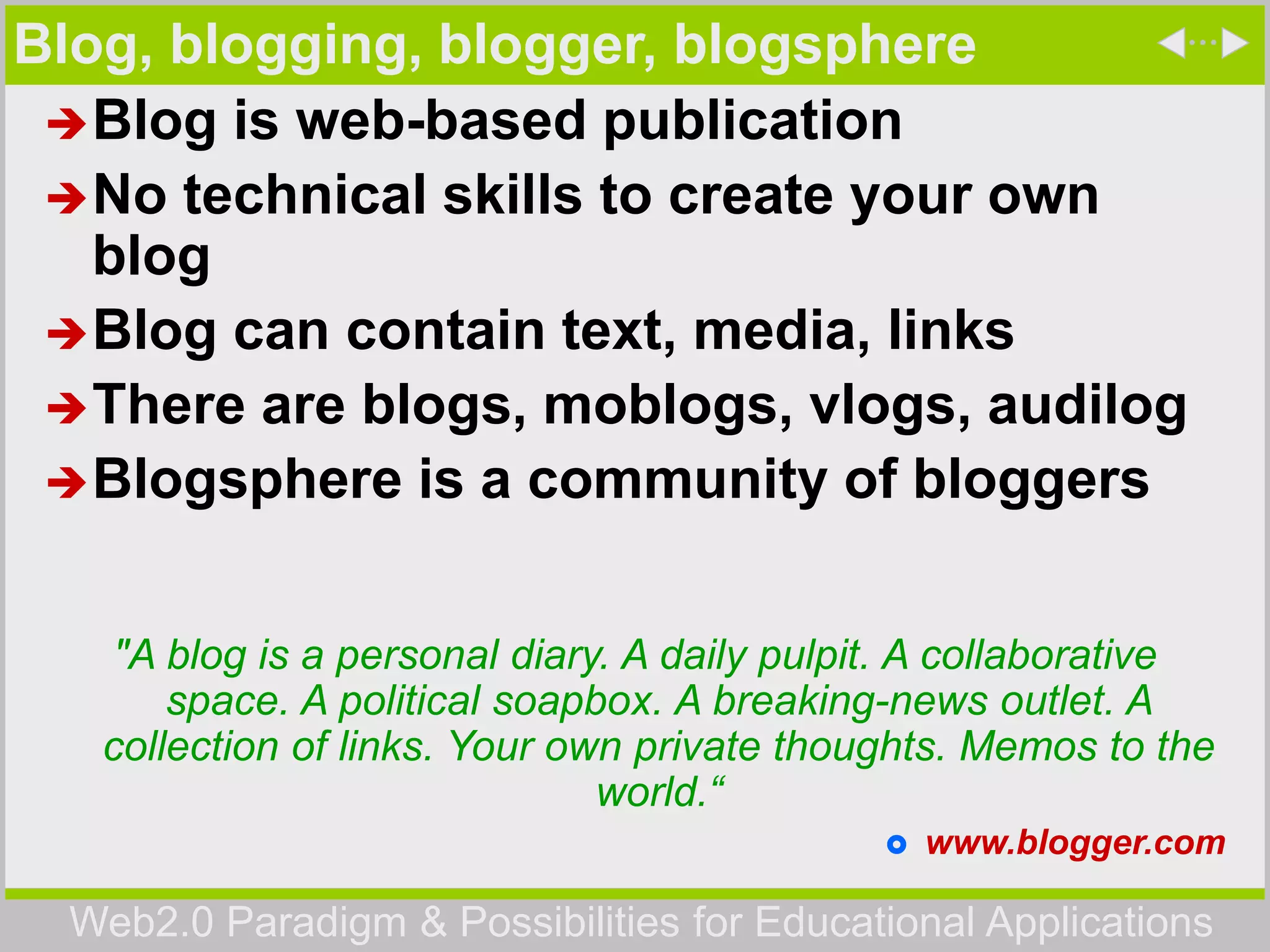 Web2.0 Paradigm & Possibilities for Educational Applications
Blog, blogging, blogger, blogsphere
Blog is web-based publication
No technical skills to create your own
blog
Blog can contain text, media, links
There are blogs, moblogs, vlogs, audilog
Blogsphere is a community of bloggers
"A blog is a personal diary. A daily pulpit. A collaborative
space. A political soapbox. A breaking-news outlet. A
collection of links. Your own private thoughts. Memos to the
world.“
 www.blogger.com
 