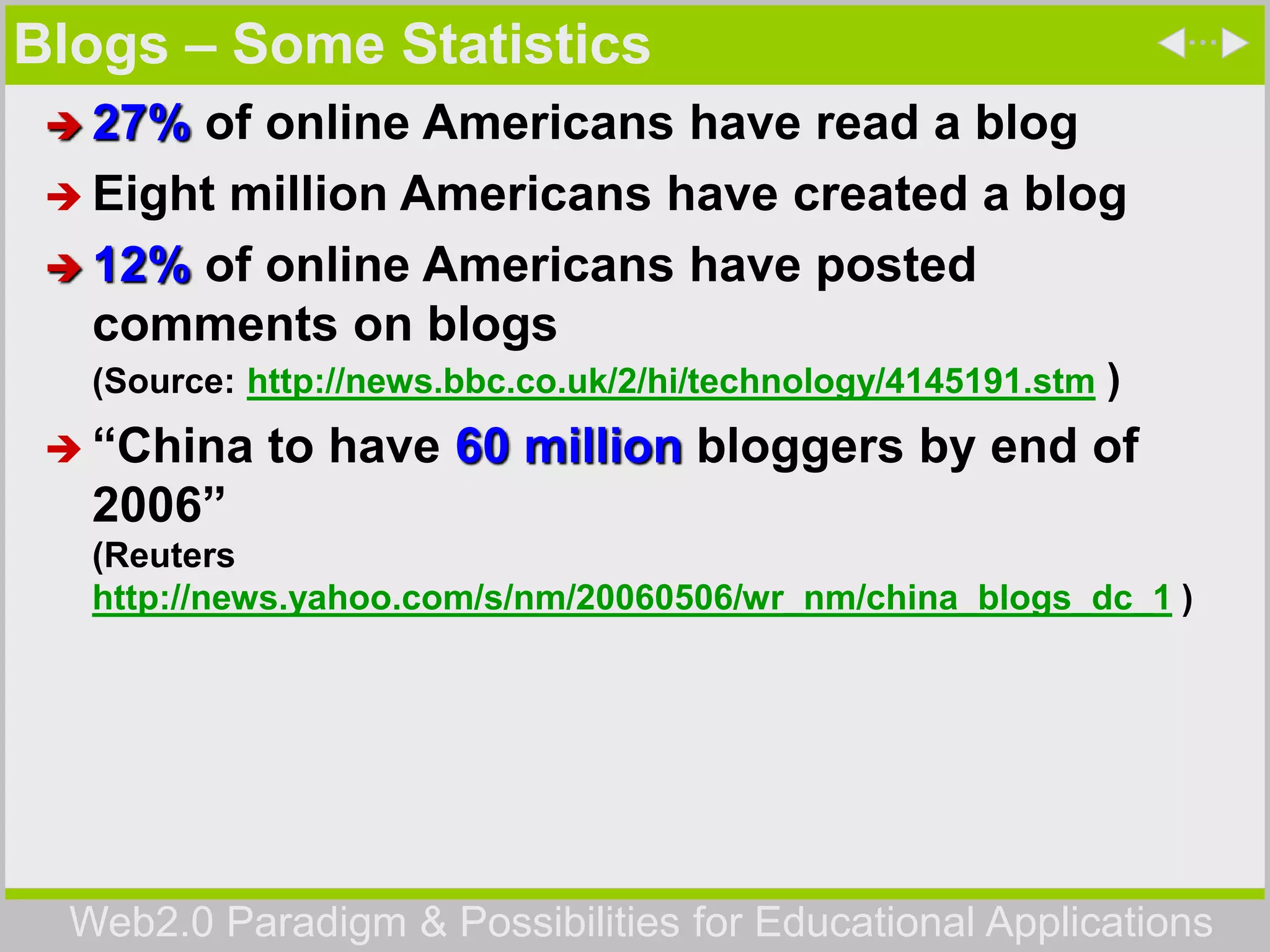 Web2.0 Paradigm & Possibilities for Educational Applications
Blogs – Some Statistics
 27% of online Americans have read a blog
 Eight million Americans have created a blog
 12% of online Americans have posted
comments on blogs
(Source: http://news.bbc.co.uk/2/hi/technology/4145191.stm )
 “China to have 60 million bloggers by end of
2006”
(Reuters
http://news.yahoo.com/s/nm/20060506/wr_nm/china_blogs_dc_1 )
 