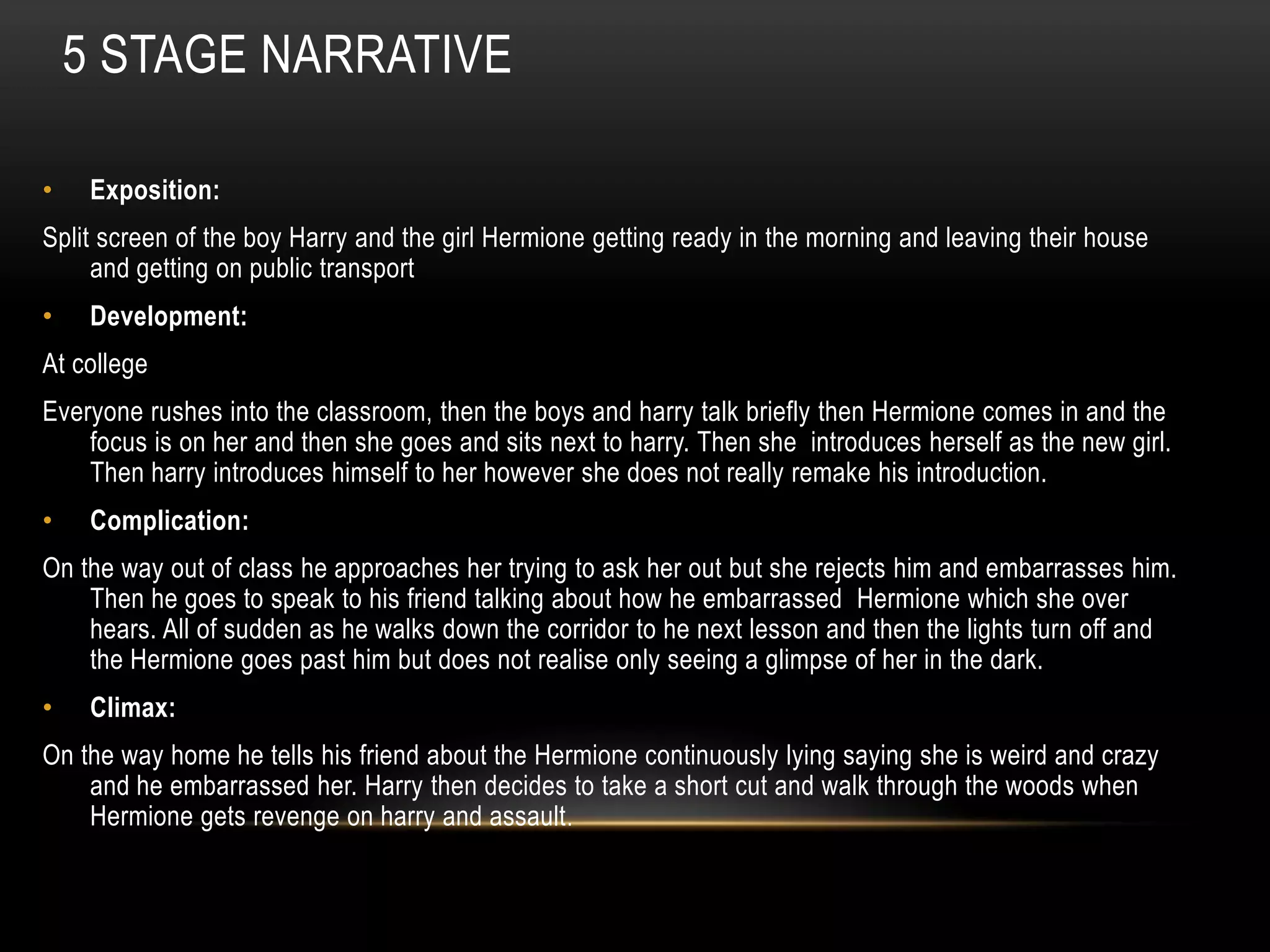 5 STAGE NARRATIVE

•    Exposition:
Split screen of the boy Harry and the girl Hermione getting ready in the morning and leaving their house
     and getting on public transport
•    Development:
At college
Everyone rushes into the classroom, then the boys and harry talk briefly then Hermione comes in and the
    focus is on her and then she goes and sits next to harry. Then she introduces herself as the new girl.
    Then harry introduces himself to her however she does not really remake his introduction.
•    Complication:
On the way out of class he approaches her trying to ask her out but she rejects him and embarrasses him.
    Then he goes to speak to his friend talking about how he embarrassed Hermione which she over
    hears. All of sudden as he walks down the corridor to he next lesson and then the lights turn off and
    the Hermione goes past him but does not realise only seeing a glimpse of her in the dark.
•    Climax:
On the way home he tells his friend about the Hermione continuously lying saying she is weird and crazy
    and he embarrassed her. Harry then decides to take a short cut and walk through the woods when
    Hermione gets revenge on harry and assault .
 
