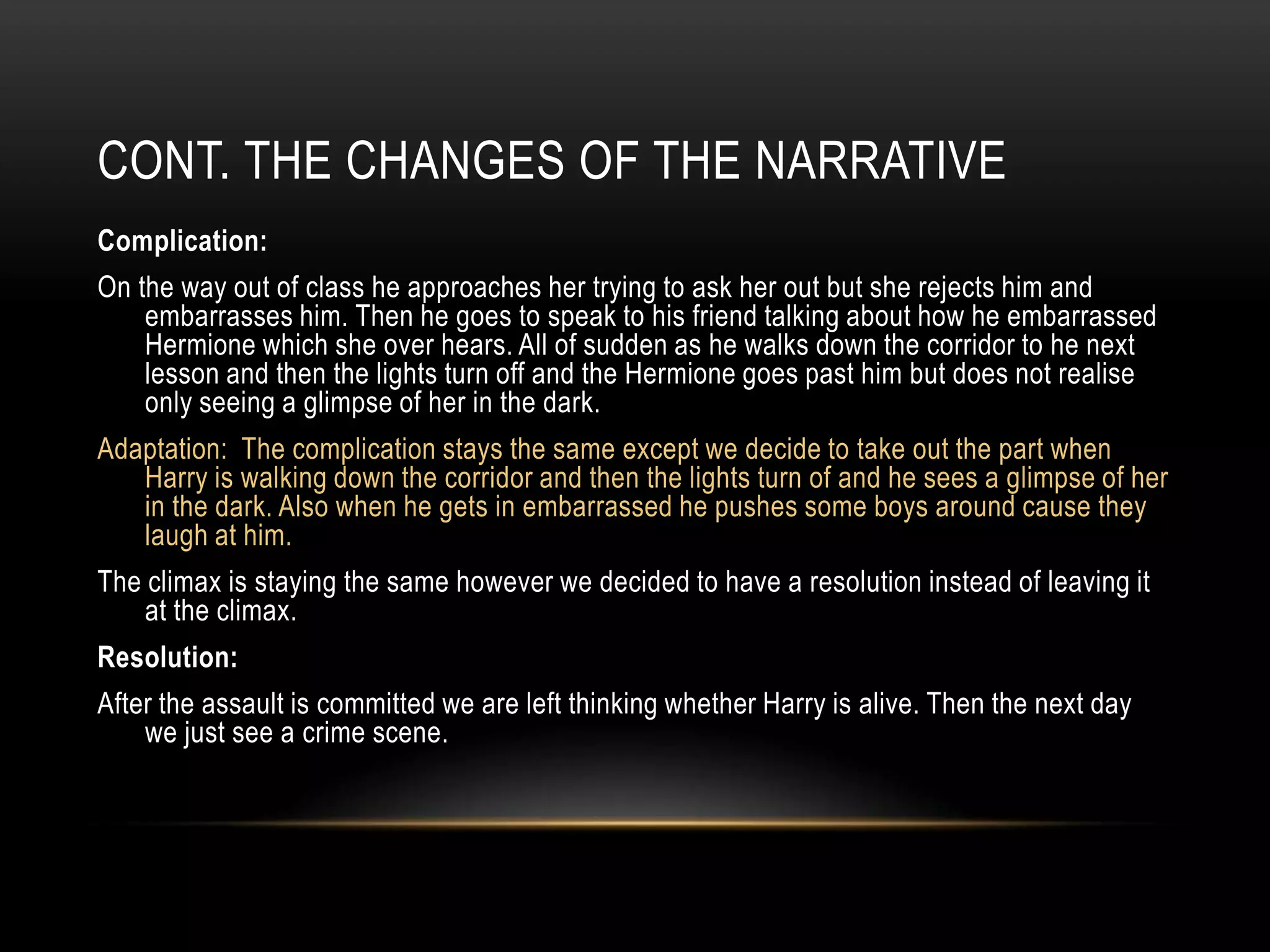 CONT. THE CHANGES OF THE NARRATIVE
Complication:
On the way out of class he approaches her trying to ask her out but she rejects him and
    embarrasses him. Then he goes to speak to his friend talking about how he embarrassed
    Hermione which she over hears. All of sudden as he walks down the corridor to he next
    lesson and then the lights turn off and the Hermione goes past him but does not realise
    only seeing a glimpse of her in the dark.
Adaptation: The complication stays the same except we decide to take out the part when
   Harry is walking down the corridor and then the lights turn of and he sees a glimpse of her
   in the dark. Also when he gets in embarrassed he pushes some boys around cause they
   laugh at him.
The climax is staying the same however we decided to have a resolution instead of leaving it
    at the climax.
Resolution:
After the assault is committed we are left thinking whether Harry is alive. Then the next day
    we just see a crime scene.
 