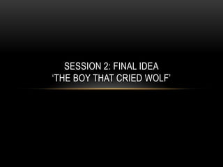 SESSION 2: FINAL IDEA
‘THE BOY THAT CRIED WOLF’
 