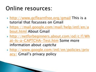  http://www.gcflearnfree.org/gmail This is a
tutorial that focusses on Gmail
 https://mail.google.com/mail/help/intl/en/a
bout.html About Gmail
 http://netforbeginners.about.com/od/c/f/Wh
at-Is-a-CAPTCHA-Test.htm Some more
information about captcha
 http://www.google.com/intl/en/policies/priv
acy/ Gmail’s privacy policy
 