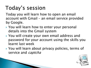 Today you will learn how to open an email
account with Gmail – an email service provided
by Google.
 You will learn how to enter your personal
details into the Gmail system
 You will create your own email address and
password for your account using the skills you
learnt last week
 You will learn about privacy policies, terms of
service and captcha
 
