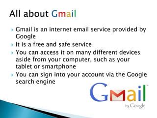  Gmail is an internet email service provided by
Google
 It is a free and safe service
 You can access it on many different devices
aside from your computer, such as your
tablet or smartphone
 You can sign into your account via the Google
search engine
 