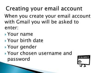 When you create your email account
with Gmail you will be asked to
enter:
 Your name
 Your birth date
 Your gender
 Your chosen username and
password
 