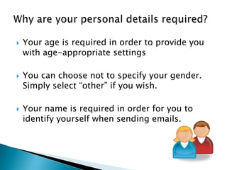 Your age is required in order to provide you
with age-appropriate settings
 You can choose not to specify your gender.
Simply select “other” if you wish.
 Your name is required in order for you to
identify yourself when sending emails.
 