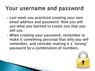  Last week you practiced creating your own
email address and password. Now you will
use what you learned to create one that you
will use.
 When creating your password, remember to
make it something personal that only you will
remember, and consider making it a “strong”
password by a combination of numbers.
 
