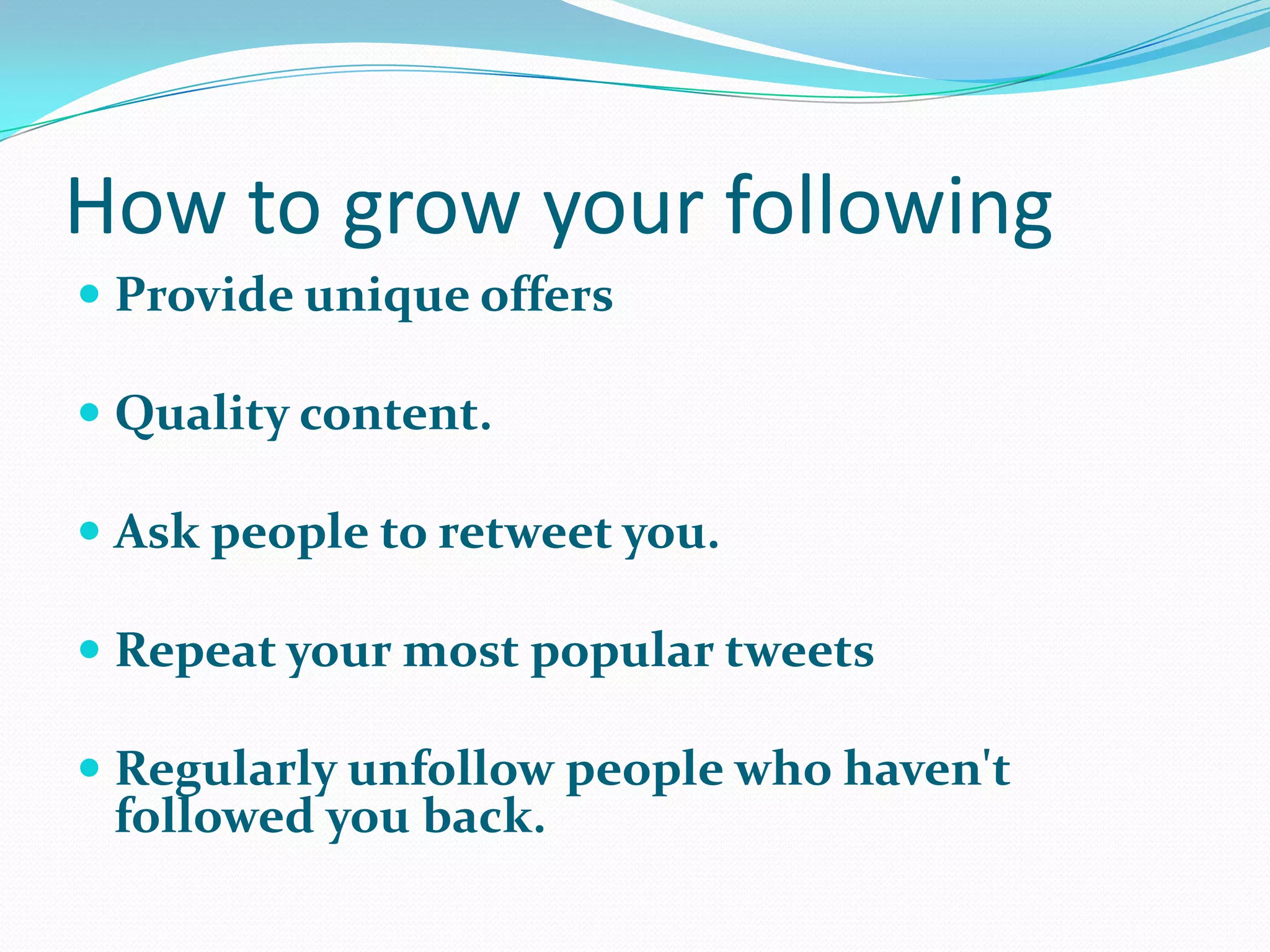 How to grow your following
 Provide unique offers
 Quality content.
 Ask people to retweet you.
 Repeat your most popular tweets
 Regularly unfollow people who haven't
followed you back.
 