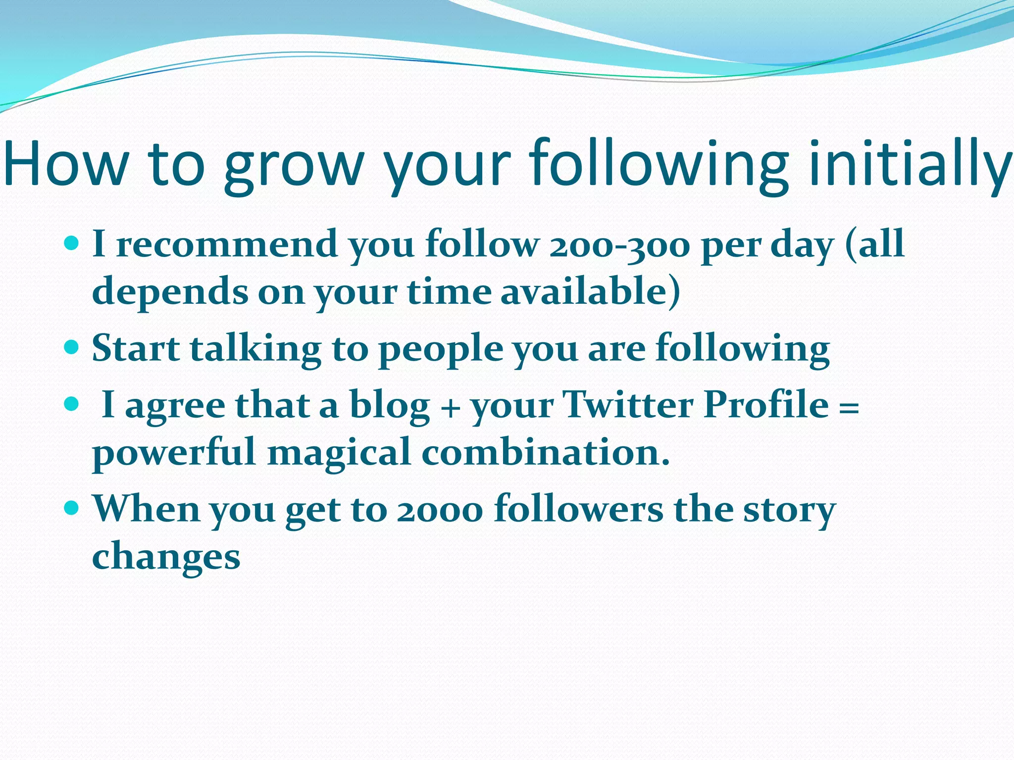 How to grow your following initially
 I recommend you follow 200-300 per day (all
depends on your time available)
 Start talking to people you are following
 I agree that a blog + your Twitter Profile =
powerful magical combination.
 When you get to 2000 followers the story
changes
 