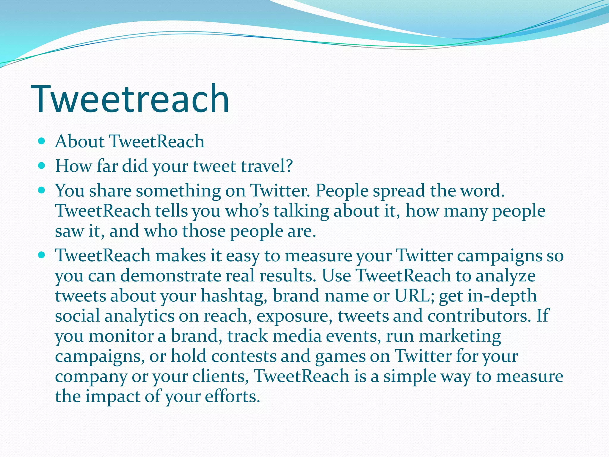 Tweetreach
 About TweetReach
 How far did your tweet travel?
 You share something on Twitter. People spread the word.
TweetReach tells you who’s talking about it, how many people
saw it, and who those people are.
 TweetReach makes it easy to measure your Twitter campaigns so
you can demonstrate real results. Use TweetReach to analyze
tweets about your hashtag, brand name or URL; get in-depth
social analytics on reach, exposure, tweets and contributors. If
you monitor a brand, track media events, run marketing
campaigns, or hold contests and games on Twitter for your
company or your clients, TweetReach is a simple way to measure
the impact of your efforts.
 
