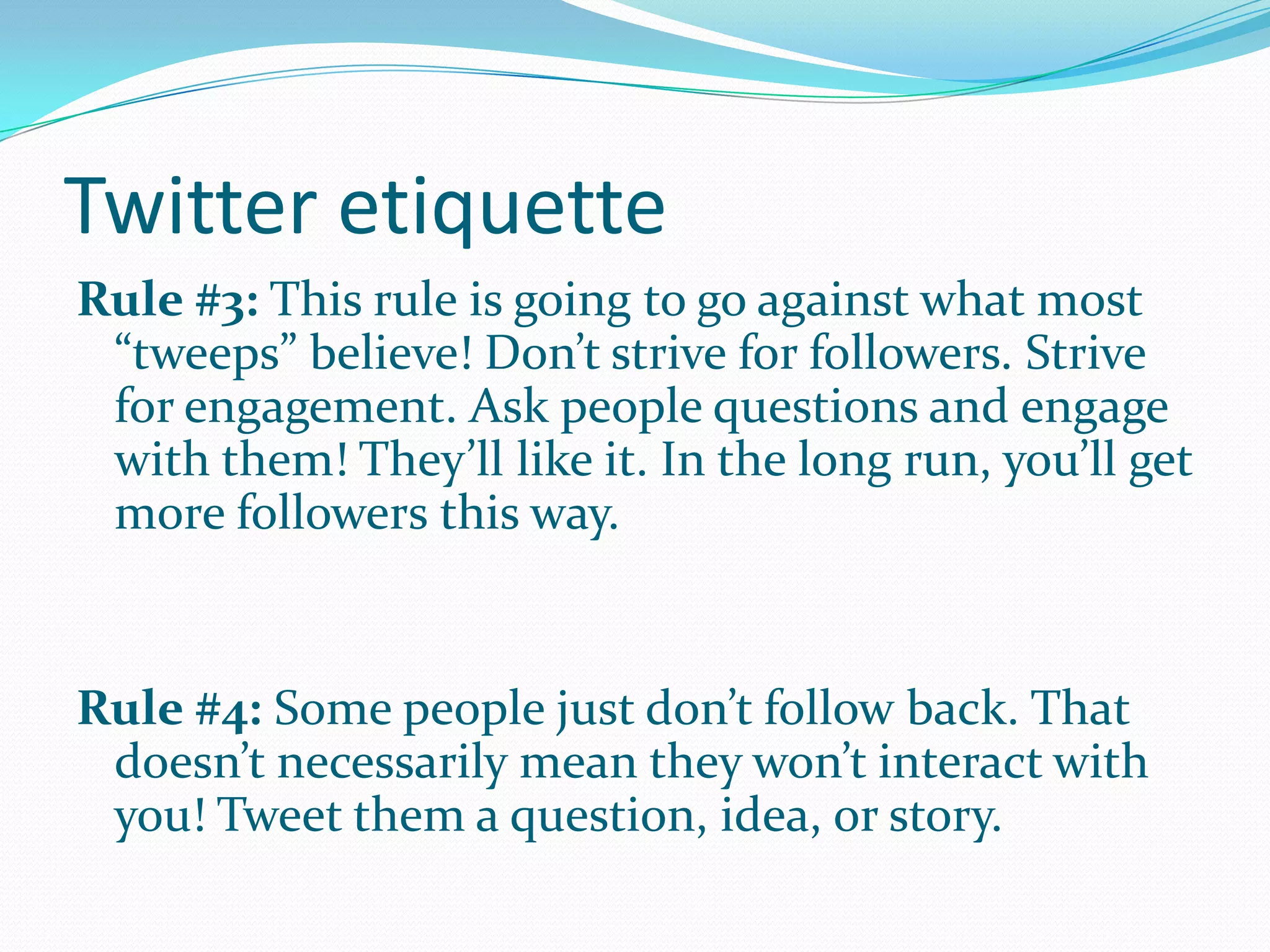 Twitter etiquette
Rule #3: This rule is going to go against what most
“tweeps” believe! Don’t strive for followers. Strive
for engagement. Ask people questions and engage
with them! They’ll like it. In the long run, you’ll get
more followers this way.
Rule #4: Some people just don’t follow back. That
doesn’t necessarily mean they won’t interact with
you! Tweet them a question, idea, or story.
 