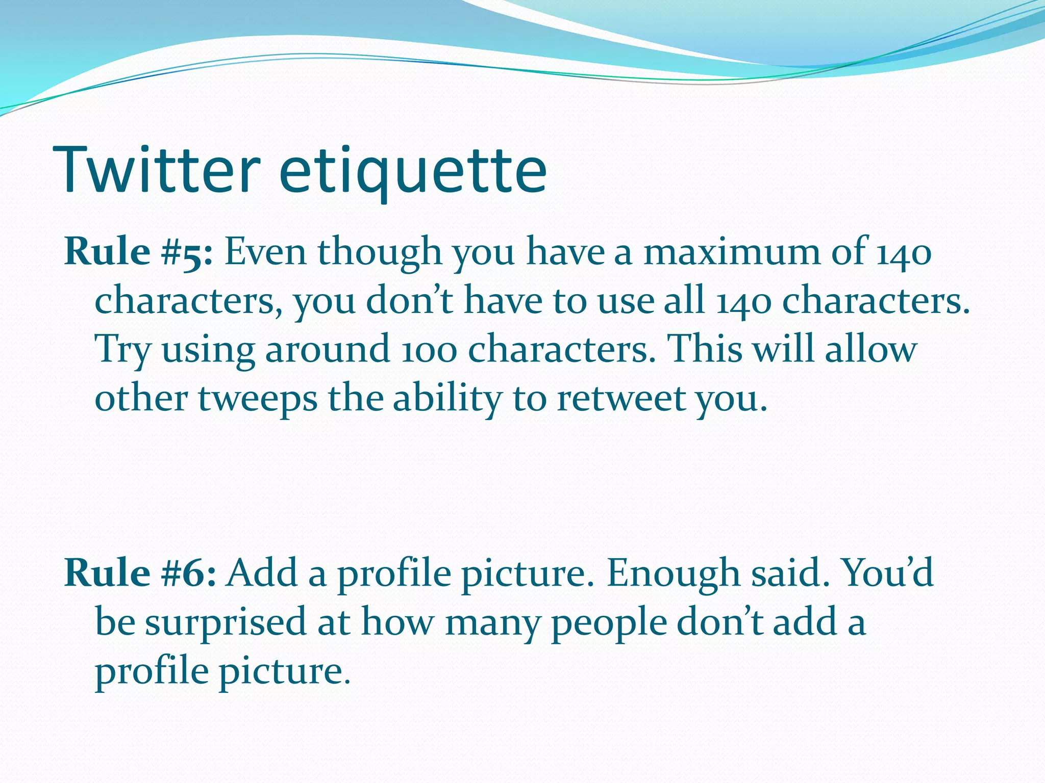 Twitter etiquette
Rule #5: Even though you have a maximum of 140
characters, you don’t have to use all 140 characters.
Try using around 100 characters. This will allow
other tweeps the ability to retweet you.
Rule #6: Add a profile picture. Enough said. You’d
be surprised at how many people don’t add a
profile picture.
 