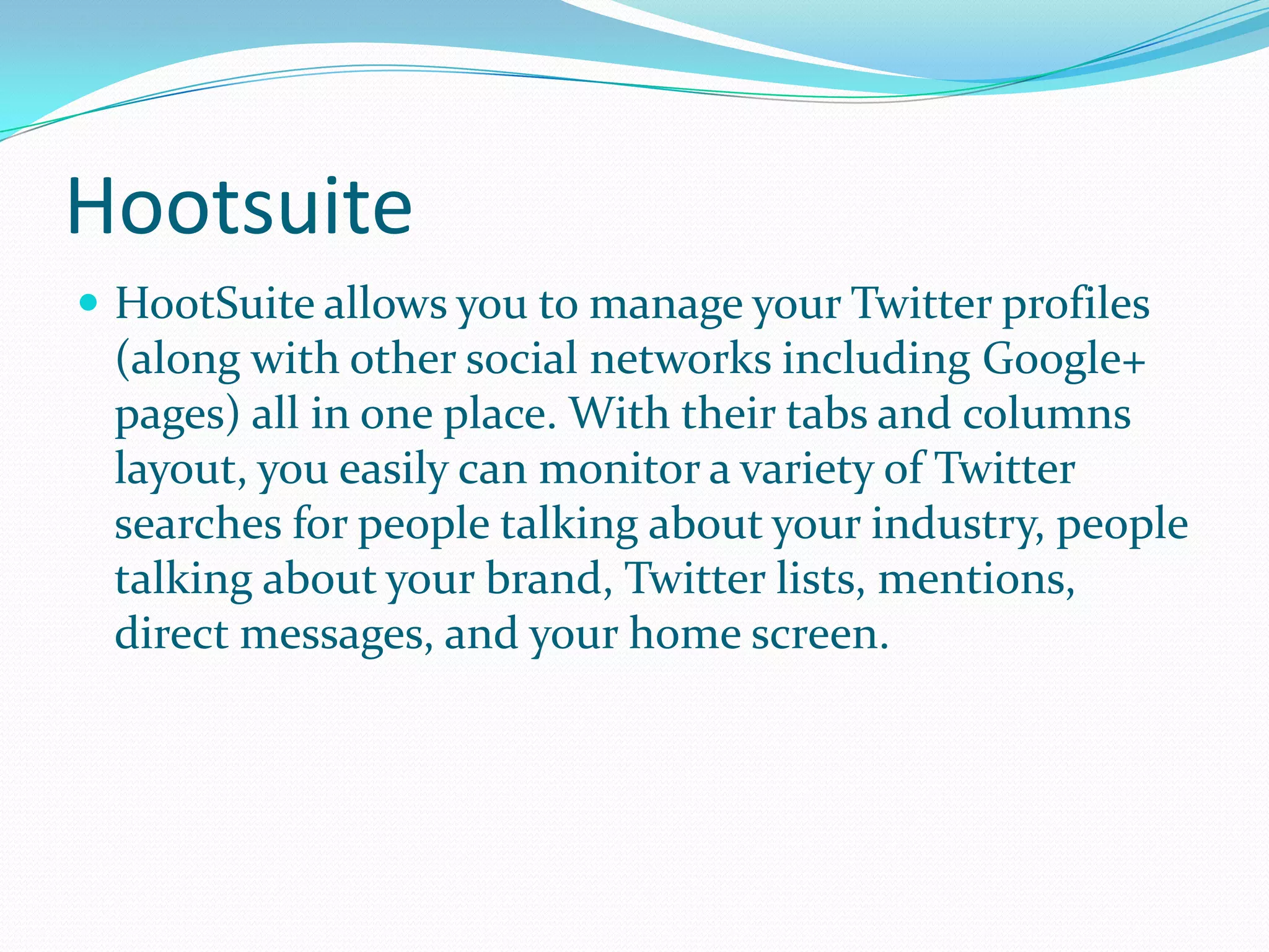 Hootsuite
 HootSuite allows you to manage your Twitter profiles
(along with other social networks including Google+
pages) all in one place. With their tabs and columns
layout, you easily can monitor a variety of Twitter
searches for people talking about your industry, people
talking about your brand, Twitter lists, mentions,
direct messages, and your home screen.
 