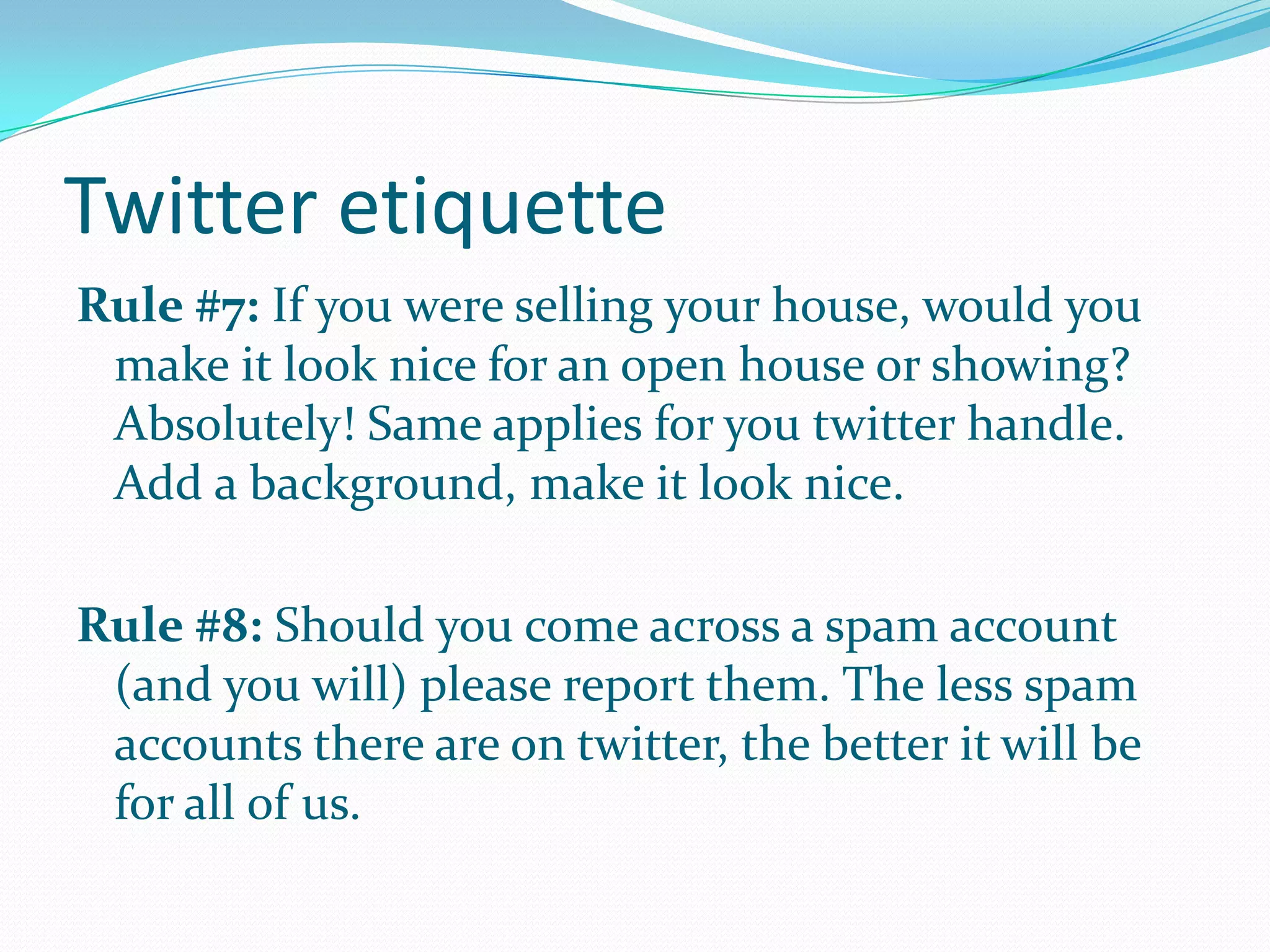 Twitter etiquette
Rule #7: If you were selling your house, would you
make it look nice for an open house or showing?
Absolutely! Same applies for you twitter handle.
Add a background, make it look nice.
Rule #8: Should you come across a spam account
(and you will) please report them. The less spam
accounts there are on twitter, the better it will be
for all of us.
 