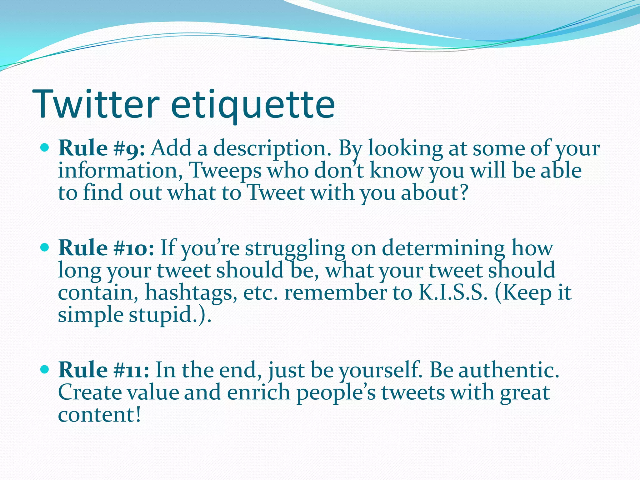Twitter etiquette
 Rule #9: Add a description. By looking at some of your
information, Tweeps who don’t know you will be able
to find out what to Tweet with you about?
 Rule #10: If you’re struggling on determining how
long your tweet should be, what your tweet should
contain, hashtags, etc. remember to K.I.S.S. (Keep it
simple stupid.).
 Rule #11: In the end, just be yourself. Be authentic.
Create value and enrich people’s tweets with great
content!
 