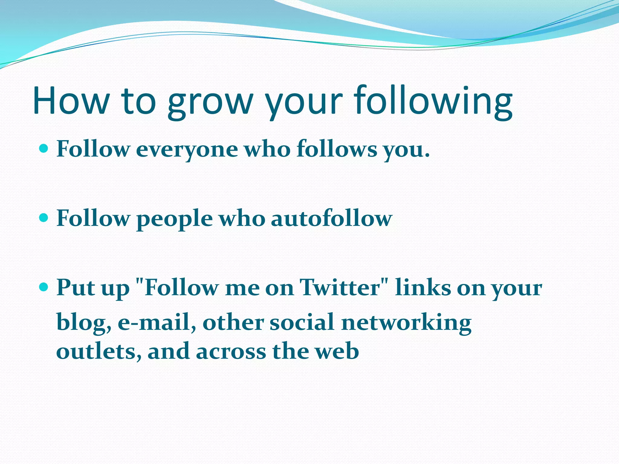 How to grow your following
 Follow everyone who follows you.
 Follow people who autofollow
 Put up "Follow me on Twitter" links on your
blog, e-mail, other social networking
outlets, and across the web
 