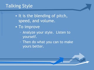 Talking Style
• It is the blending of pitch,
speed, and volume.
• To improve
– Analyze your style. Listen to
yourself.
– Then do what you can to make
yours better.
 