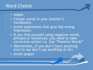 Word Choice
• Adapt.
• Choose words in your listener’s
vocabulary.
• Avoid statements that give the wrong
impression.
• If you find yourself using negative words,
phrases or sentences, you need to take
corrective action i.e. Use “Positive Words”
• (Remember…if you don’t have anything
nice to say don’t say anything at all)
• Avoid jargon
 