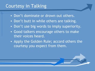 Courtesy in Talking
• Don’t dominate or drown out others.
• Don’t butt in while others are talking.
• Don’t use big words to imply superiority.
• Good talkers encourage others to make
their voices heard.
• Apply the Golden Rule; accord others the
courtesy you expect from them.
 