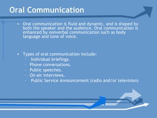 Oral Communication
• Oral communication is fluid and dynamic, and is shaped by
both the speaker and the audience. Oral communication is
enhanced by nonverbal communication such as body
language and tone of voice.
• Types of oral communication include:
– Individual briefings.
– Phone conversations.
– Public speeches.
– On-air interviews.
– Public Service Announcement (radio and/or television)
 
