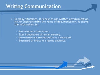 Writing Communication
• In many situations, it is best to use written communication.
Never underestimate the value of documentation. It allows
the information to:
– Be consulted in the future.
– Exist independent of human memory.
– Be reviewed and revised before it is delivered.
– Be passed on intact to a second audience.
 